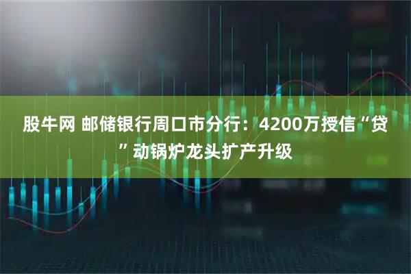 股牛网 邮储银行周口市分行：4200万授信“贷”动锅炉龙头扩产升级