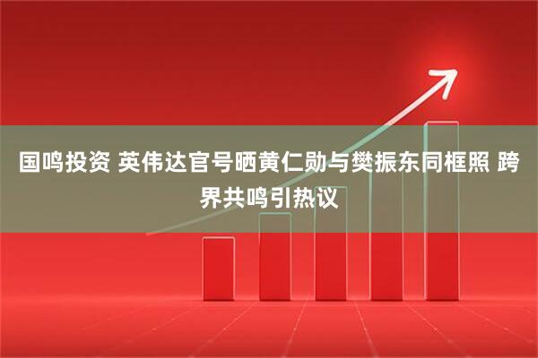 国鸣投资 英伟达官号晒黄仁勋与樊振东同框照 跨界共鸣引热议